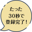 たった30秒で登録完了！