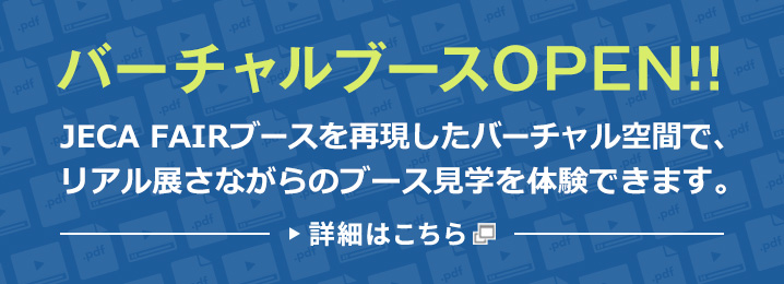 バーチャルブースOPEN!! JECA FAIRブースを再現したバーチャル空間で、リアル展さながらのブース見学を体験できます。 詳細はこちら