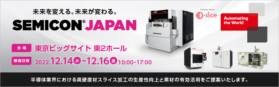 「未来を変える。未来が変わる。」 SEMICON Japan 2022　会場 東京ビッグサイト 開催日時 2022.12.14-12.16　10:00-17:00　半導体で使用されるSiC等の素材を多数枚同時にスライス加工できる放電加工技術を開発しました。本技術を展示し、半導体業界における高硬度材スライス加工の生産性向上と素材の有効活用をご提案いたします。