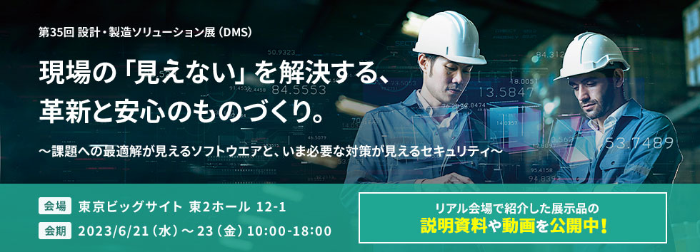 第35回 設計・製造ソリューション展（DMS） 現場の「見えない」を解決する、革新と安心のものづくり。 ～課題への最適解が見えるソフトウエアと、いま必要な対策が見えるセキュリティ～ 会場：東京ビッグサイト 東2ホール 12-1 会期：2023/6/21（水）～23（金）10:00-18:00（最終日は17:00まで） リアル会場で紹介した展示品の説明資料や動画を公開中！