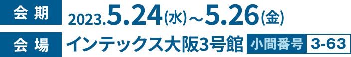 会期 2023.5.24(水) ～ 5.26(金) 会場 インテックス大阪3号館 小間番号3-63