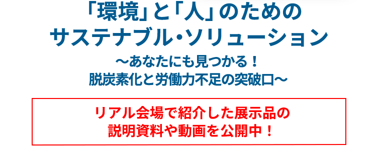 「環境」と「人」のための サステナブル・ソリューション ～あなたにも見つかる！脱炭素化と労働力不足の突破口～ リアル会場で紹介した展示品の 説明資料や動画を6月中旬公開予定！