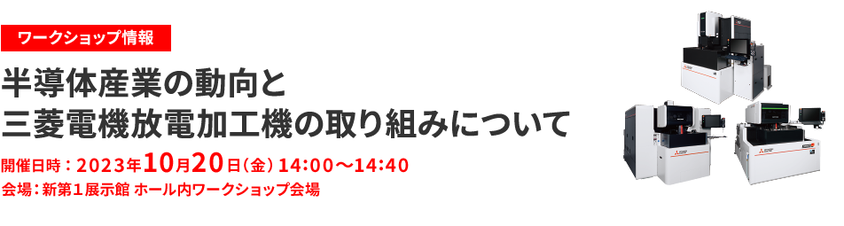 ワークショップ情報 半導体産業の動向と三菱電機放電加工機の取り組みについて 開催日時 2023年10月20日（金）14:00～14:40 会場 新第1展示館 ホール内ワークショップ会場 詳しくはこちら