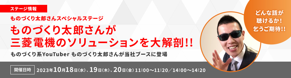 ステージ情報 ものづくり太郎さんが三菱電機のソリューションを大解剖!! ものづくり系YouTuber ものづくり太郎さんが当社ブースに登場 開催日時 2023年10月18日（水）、10月19日（木）、10月20日（金）11:00～11:20／14:00～14:20