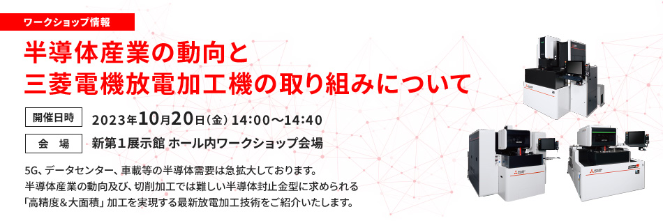 ワークショップ情報 半導体産業の動向と三菱電機放電加工機の取り組みについて 開催日時 2023年10月20日（金）14:00～14:40 会場 新第1展示館 ホール内ワークショップ会場 5G、データセンター、車載等の半導体需要は急拡大しております。半導体産業の動向及び、切削加工では難しい半導体封止金型に求められる「高精度&大面積」加工を実現する最新放電加工技術をご紹介いたします。