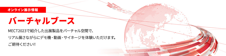 オンライン展示情報 バーチャルブース MECT2023で紹介した出展製品をバーチャル空間で、リアル展さながらにデモ機・動画・サイネージを体験いただけます。ご期待ください!!
