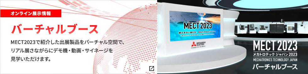 オンライン展示情報 バーチャルブース MECT2023で紹介した出展製品をバーチャル空間で、リアル展さながらにデモ機・動画・サイネージを 見学いただけます。