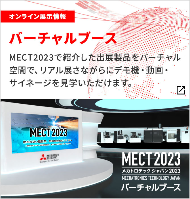 オンライン展示情報 バーチャルブース MECT2023で紹介した出展製品をバーチャル空間で、リアル展さながらにデモ機・動画・サイネージを 見学いただけます。