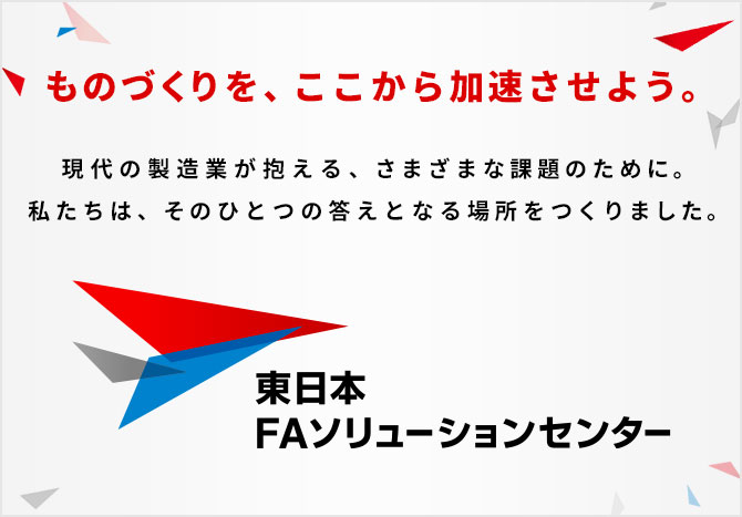 ものづくりを、ここから加速させよう。現代の製造業が抱える、さまざまな課題のために。私たちは、そのひとつの答えとなる場所をつくりました。東日本FAソリューションセンター