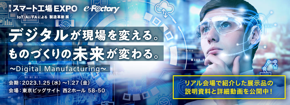 スマート工場 EXPO IoT/AI/FAによる製造 デジタルが現場を変える。ものづくりの未来が変わる。～Digital Manufacturing～会期: 2023.1.25 (水) ~1.27 (金) 会場:東京ビッグサイト 西2ホール 58-50 近日公開！！リアル会場で紹介した展示品の説明資料と詳細動画を公開中！