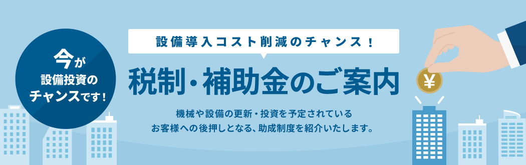 設備導入コスト削減のチャンス！税制・補助金のご案内 機械や設備の更新・投資を予定されているお客様への後押しとなる、助成制度を紹介いたします。