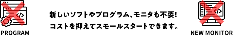 新しいソフトやプログラム、モニタも不要！コストを抑えてスモールスタートできます。