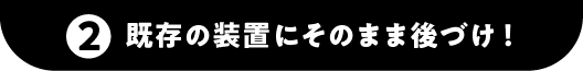 ②既存の装置にそのまま後づけ！