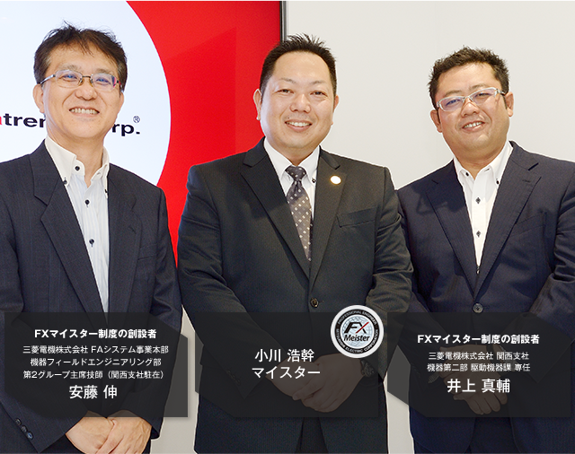 FXマイスター制度の創設者 三菱電機株式会社 FAシステム事業本部 機器フィールドエンジニアリング部 第2グループ主席技師（関西支社駐在）安藤 伸／小川 浩幹マイスター／FXマイスター制度の創設者 三菱電機株式会社 関西支社 機器第二部 駆動機器課 専任 井上 真輔