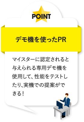 デモ機を使ったPR マイスターに認定されると与えられる専用デモ機を使用して、性能をテストしたり、実機での提案ができる！