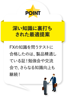 深い知識に裏打ちされた最適提案 FXの知識を問うテストに合格したのは、製品精通している証！勉強会や交流会で、さらなる知識向上も継続！