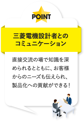 三菱電機設計者とのコミュニケーション 直接交流の場で知識を深められるとともに、お客様からのニーズも伝えられ、製品化への貢献ができる！