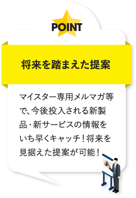将来を踏まえた提案 マイスター専用メルマガ等で、今後投入される新製品・新サービスの情報をいち早くキャッチ！将来を見据えた提案が可能！