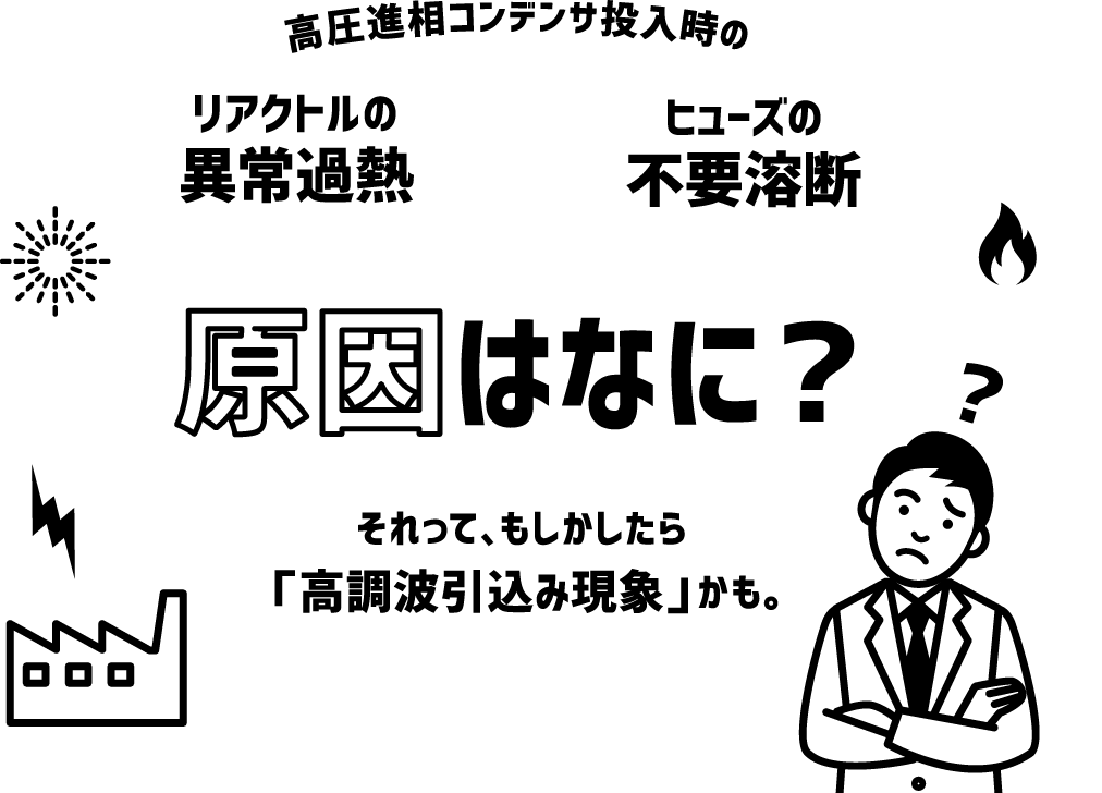 高圧進相コンデンサ投入時のリアクトルの異常過熱ヒューズの不要溶断原因はなに？それって、もしかしたら「高調波引込み現象」かも。