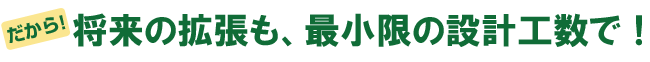 だから、将来の拡張も、最小限の設計工数で！