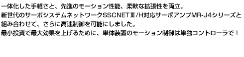 一体化した手軽さと、先進のモーション性能、柔軟な拡張性を両立。新世代のサーボシステムネットワークSSCNETⅢ/H対応サーボアンプMR-J4シリーズと組み合わせて、高速制御を可能にしました。最小投資で最大効果を上げるために、単体装置のモーション制御は単独コントローラで！