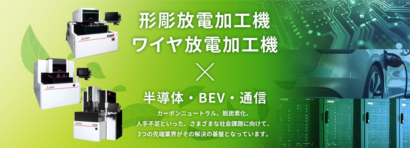 形彫放電加工機 ワイヤ放電加工機 × 半導体・BEV・通信 カーボンニュートラル、脱炭素化、人手不足といった、さまざまな社会課題に向けて、3つの先端業界がその解決の基盤となっています。