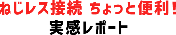 ねじレス接続 ちょっと便利!実感レポート