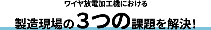 ワイヤ放電加工機における 製造現場の3つの課題を解決！